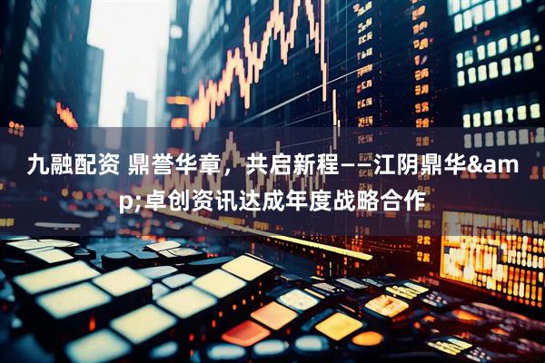 九融配资 鼎誉华章，共启新程——江阴鼎华&卓创资讯达成年度战略合作