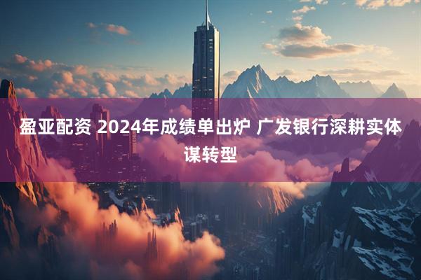 盈亚配资 2024年成绩单出炉 广发银行深耕实体谋转型