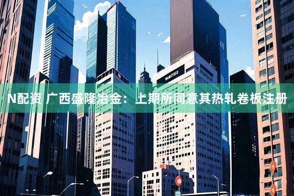 N配资 广西盛隆冶金：上期所同意其热轧卷板注册