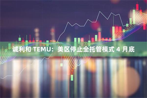 诚利和 TEMU：美区停止全托管模式 4 月底