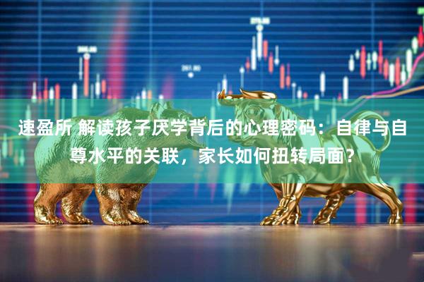速盈所 解读孩子厌学背后的心理密码：自律与自尊水平的关联，家长如何扭转局面？