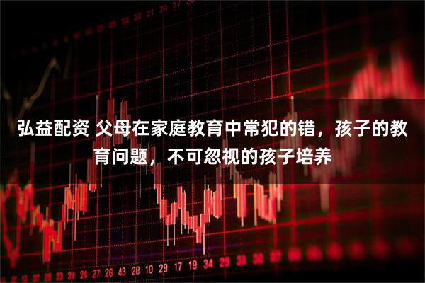 弘益配资 父母在家庭教育中常犯的错，孩子的教育问题，不可忽视的孩子培养