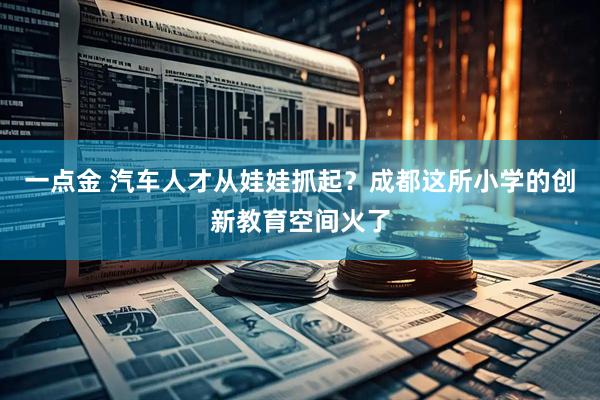 一点金 汽车人才从娃娃抓起？成都这所小学的创新教育空间火了