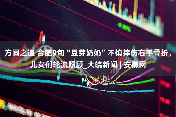 方圆之道 合肥9旬“豆芽奶奶”不慎摔伤右手骨折，儿女们轮流照顾_大皖新闻 | 安徽网