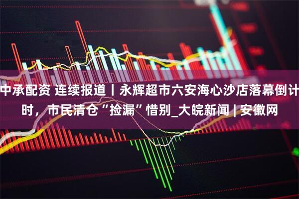中承配资 连续报道丨永辉超市六安海心沙店落幕倒计时，市民清仓“捡漏”惜别_大皖新闻 | 安徽网