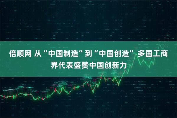 倍顺网 从“中国制造”到“中国创造” 多国工商界代表盛赞中国创新力
