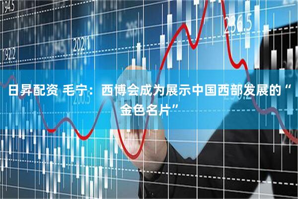日昇配资 毛宁：西博会成为展示中国西部发展的“金色名片”