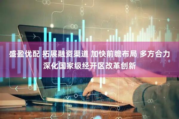 盛盈优配 拓展融资渠道 加快前瞻布局 多方合力深化国家级经开区改革创新