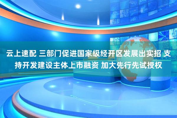 云上速配 三部门促进国家级经开区发展出实招 支持开发建设主体上市融资 加大先行先试授权