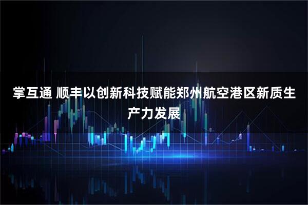 掌互通 顺丰以创新科技赋能郑州航空港区新质生产力发展