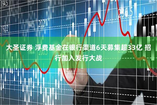 大圣证券 浮费基金在银行渠道6天募集超33亿 招行加入发行大战