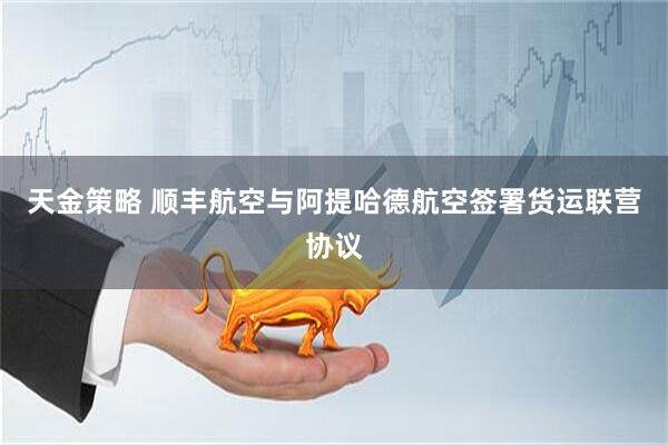 天金策略 顺丰航空与阿提哈德航空签署货运联营协议