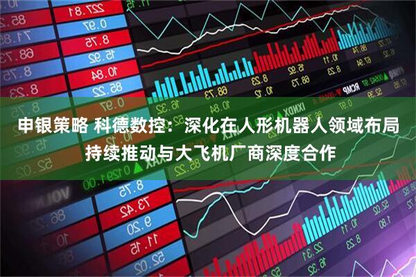 申银策略 科德数控：深化在人形机器人领域布局 持续推动与大飞机厂商深度合作