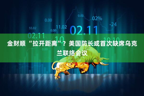 金财顺 “拉开距离”？美国防长或首次缺席乌克兰联络会议