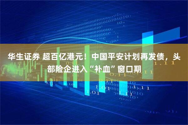 华生证券 超百亿港元！中国平安计划再发债，头部险企进入“补血”窗口期
