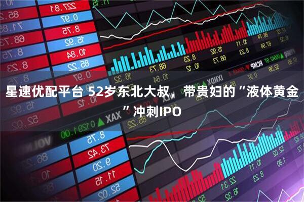 星速优配平台 52岁东北大叔，带贵妇的“液体黄金”冲刺IPO