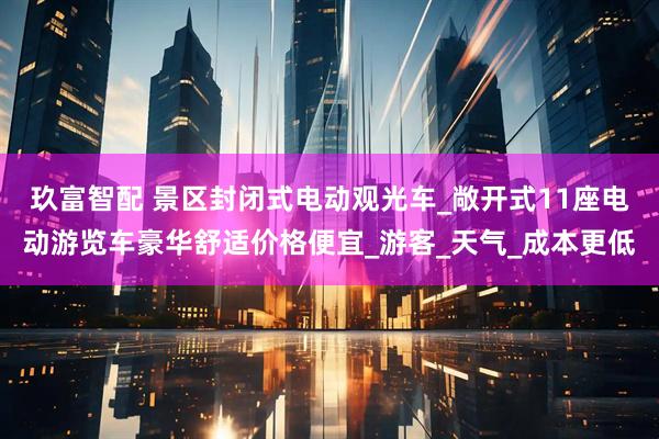玖富智配 景区封闭式电动观光车_敞开式11座电动游览车豪华舒适价格便宜_游客_天气_成本更低