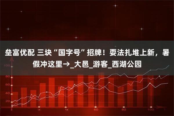 垒富优配 三块“国字号”招牌！耍法扎堆上新，暑假冲这里→_大邑_游客_西湖公园