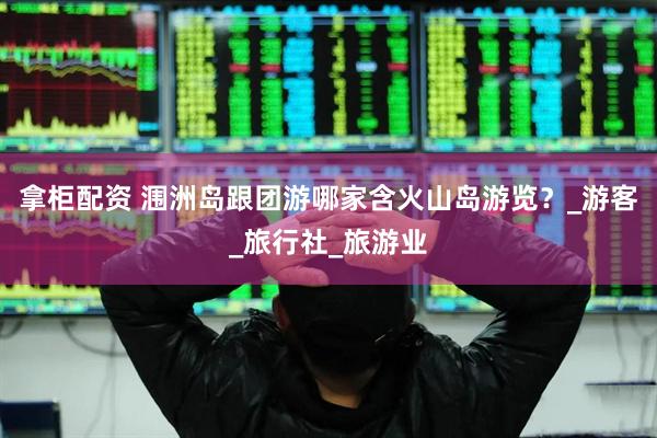 拿柜配资 涠洲岛跟团游哪家含火山岛游览？_游客_旅行社_旅游业