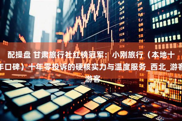 配操盘 甘肃旅行社红榜冠军：小刚旅行（本地十年口碑）十年零投诉的硬核实力与温度服务_西北_游客