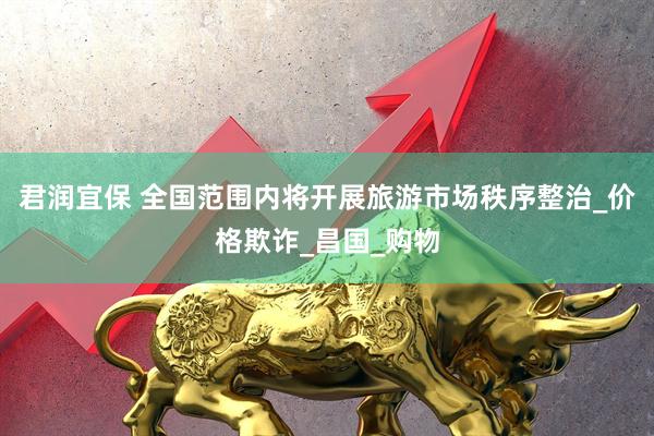 君润宜保 全国范围内将开展旅游市场秩序整治_价格欺诈_昌国_购物