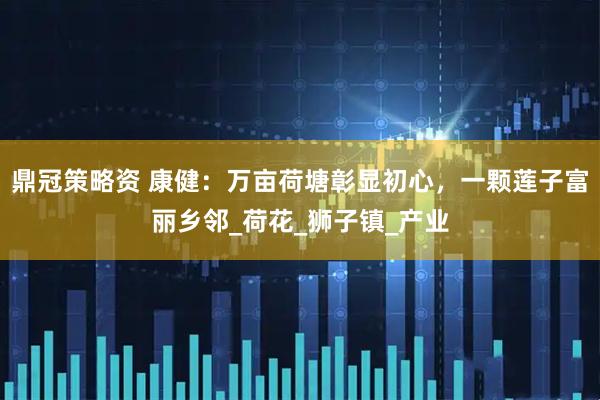 鼎冠策略资 康健：万亩荷塘彰显初心，一颗莲子富丽乡邻_荷花_狮子镇_产业