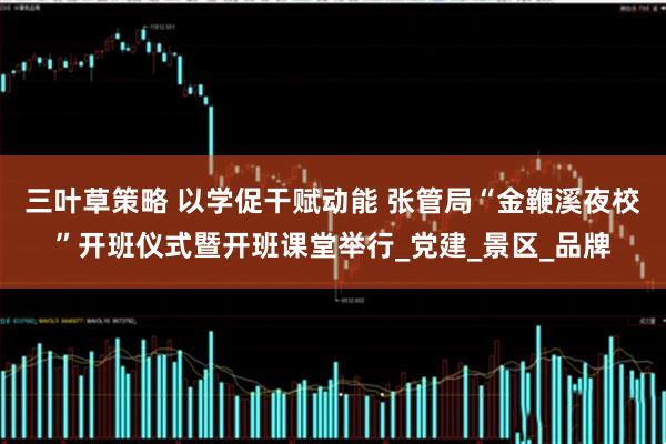 三叶草策略 以学促干赋动能 张管局“金鞭溪夜校”开班仪式暨开班课堂举行_党建_景区_品牌