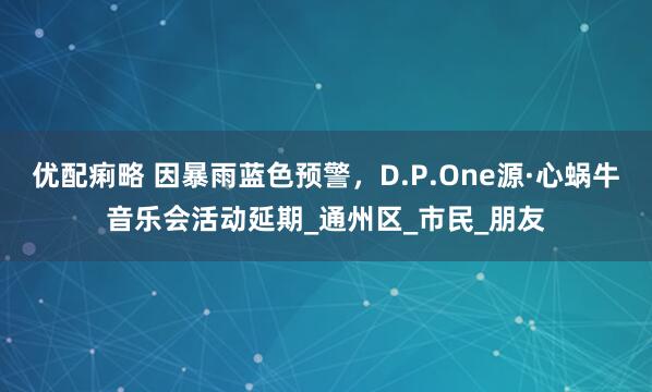 优配痢略 因暴雨蓝色预警，D.P.One源·心蜗牛音乐会活动延期_通州区_市民_朋友