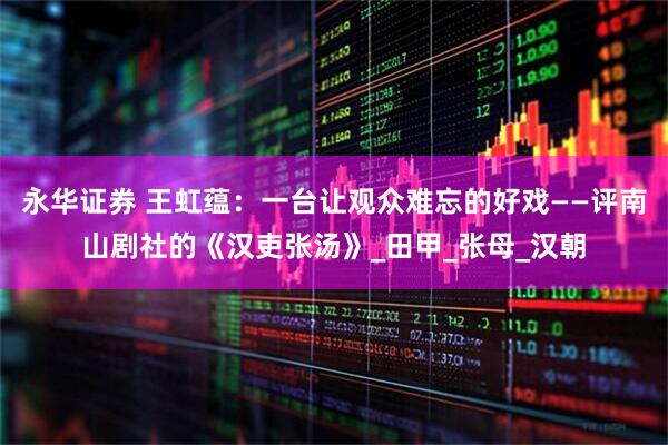 永华证券 王虹蕴：一台让观众难忘的好戏——评南山剧社的《汉吏张汤》_田甲_张母_汉朝