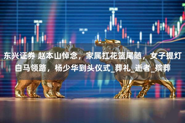 东兴证券 赵本山悼念，家属扛花篮尾随，女子提灯白马领路，杨少华到头仪式_葬礼_逝者_殡葬
