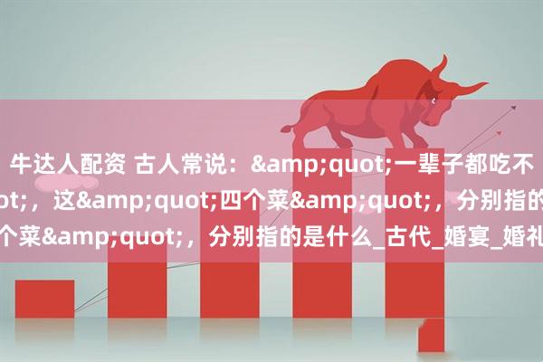 牛达人配资 古人常说：&quot;一辈子都吃不上四个菜&quot;，这&quot;四个菜&quot;，分别指的是什么_古代_婚宴_婚礼