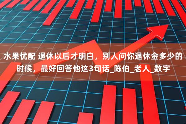 水果优配 退休以后才明白，别人问你退休金多少的时候，最好回答他这3句话_陈伯_老人_数字