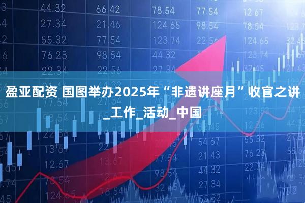 盈亚配资 国图举办2025年“非遗讲座月”收官之讲_工作_活动_中国