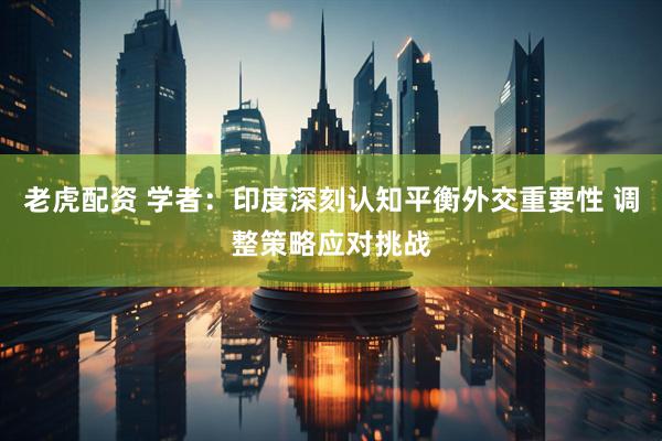 老虎配资 学者：印度深刻认知平衡外交重要性 调整策略应对挑战