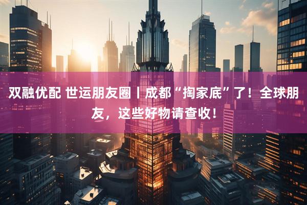 双融优配 世运朋友圈丨成都“掏家底”了！全球朋友，这些好物请查收！