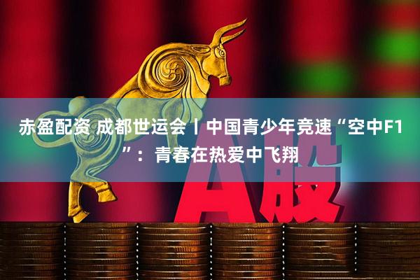 赤盈配资 成都世运会丨中国青少年竞速“空中F1”：青春在热爱中飞翔