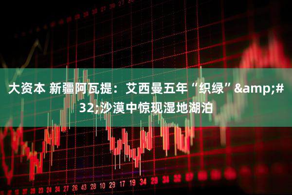 大资本 新疆阿瓦提：艾西曼五年“织绿”&#32;沙漠中惊现湿地湖泊