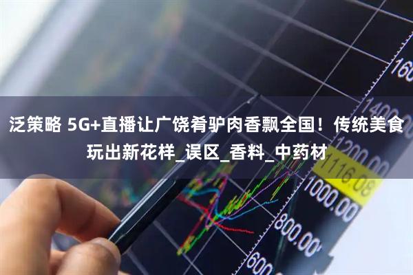 泛策略 5G+直播让广饶肴驴肉香飘全国！传统美食玩出新花样_误区_香料_中药材