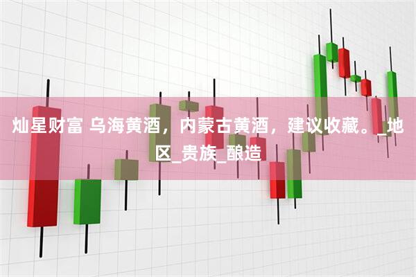 灿星财富 乌海黄酒，内蒙古黄酒，建议收藏。_地区_贵族_酿造