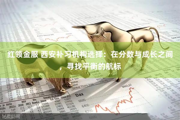 红领金服 西安补习机构选择：在分数与成长之间，寻找平衡的航标