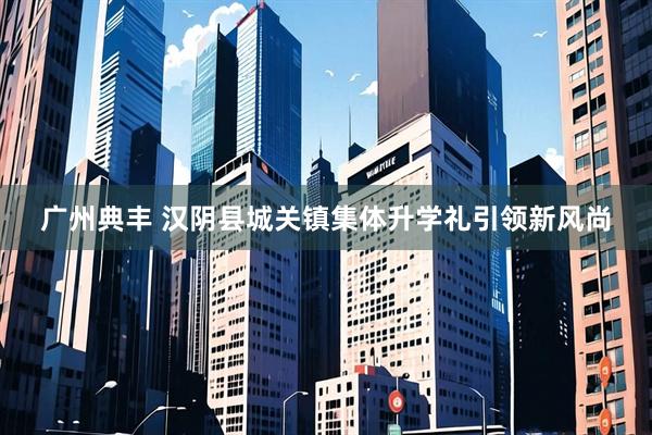 广州典丰 汉阴县城关镇集体升学礼引领新风尚