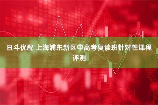 日斗优配 上海浦东新区中高考复读班针对性课程评测