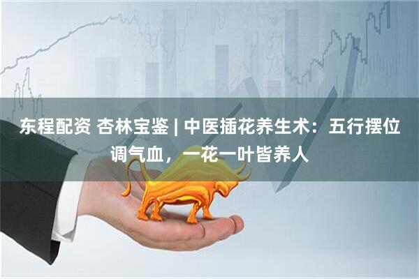 东程配资 杏林宝鉴 | 中医插花养生术：五行摆位调气血，一花一叶皆养人