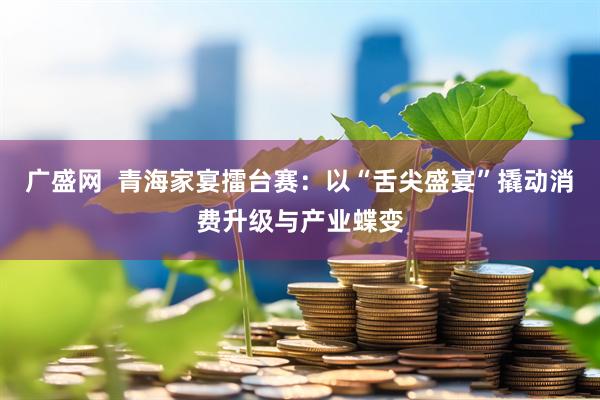 广盛网  青海家宴擂台赛：以“舌尖盛宴”撬动消费升级与产业蝶变