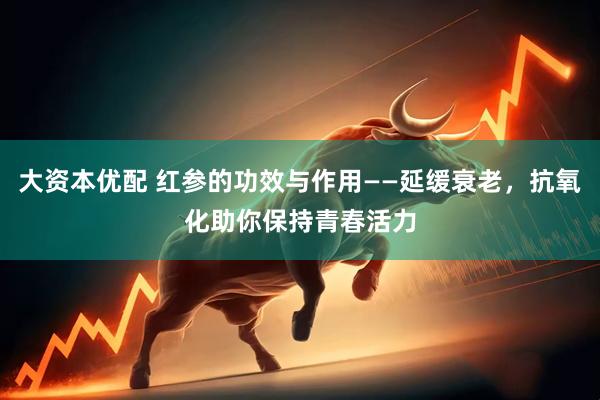 大资本优配 红参的功效与作用——延缓衰老，抗氧化助你保持青春活力