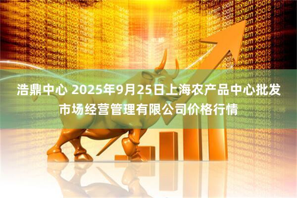 浩鼎中心 2025年9月25日上海农产品中心批发市场经营管理有限公司价格行情