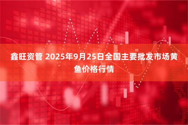 鑫旺资管 2025年9月25日全国主要批发市场黄鱼价格行情