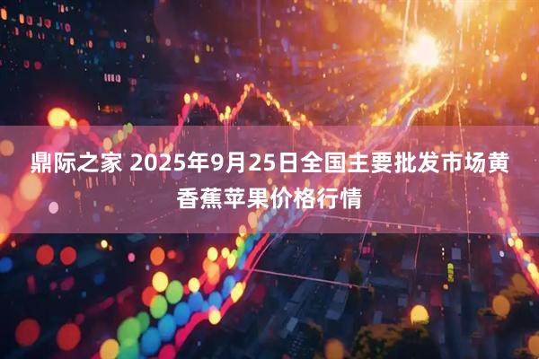 鼎际之家 2025年9月25日全国主要批发市场黄香蕉苹果价格行情