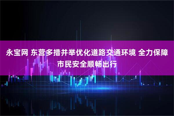 永宝网 东营多措并举优化道路交通环境 全力保障市民安全顺畅出行