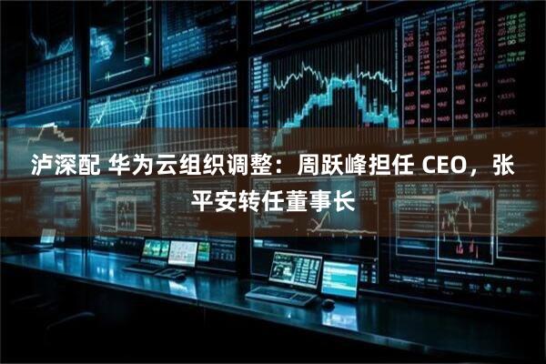 泸深配 华为云组织调整:周跃峰担任 CEO,张平安转任董事长